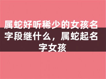 属蛇好听稀少的女孩名字段继什么，属蛇起名字女孩