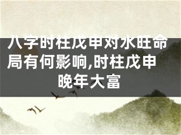 八字时柱戊申对水旺命局有何影响,时柱戊申晚年大富