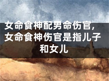 女命食神配男命伤官,女命食神伤官是指儿子和女儿