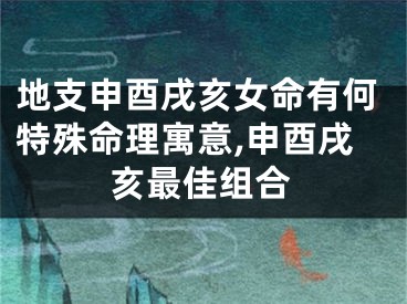 地支申酉戌亥女命有何特殊命理寓意,申酉戌亥最佳组合