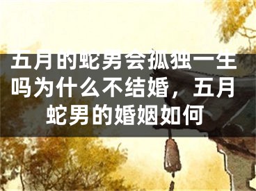 五月的蛇男会孤独一生吗为什么不结婚,五月蛇男的婚姻如何
