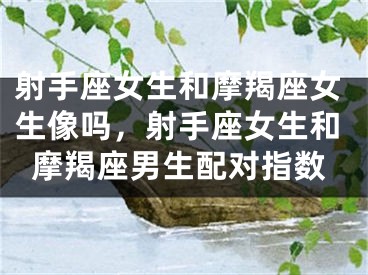 射手座女生和摩羯座女生像吗，射手座女生和摩羯座男生配对指数
