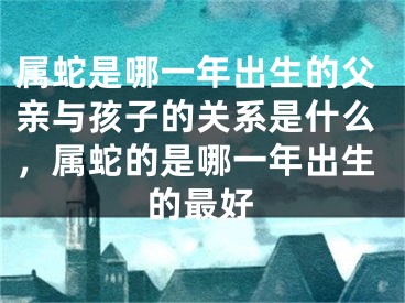 属蛇是哪一年出生的父亲与孩子的关系是什么，属蛇的是哪一年出生的最好