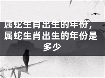 属蛇生肖出生的年份,属蛇生肖出生的年份是多少
