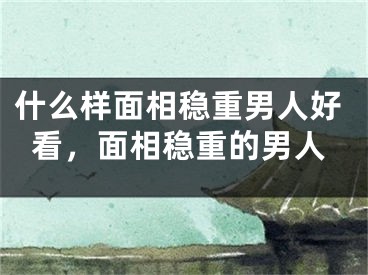 什么样面相稳重男人好看,面相稳重的男人