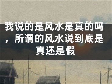 我说的是风水是真的吗，所谓的风水说到底是真还是假