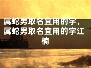 属蛇男取名宜用的字，属蛇男取名宜用的字江楠