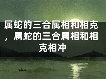属蛇的三合属相和相克,属蛇的三合属相和相克相冲