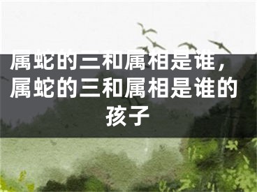 属蛇的三和属相是谁，属蛇的三和属相是谁的孩子