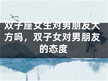 双子座女生对男朋友大方吗,双子女对男朋友的态度