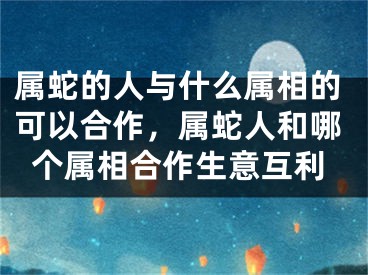 属蛇的人与什么属相的可以合作，属蛇人和哪个属相合作生意互利