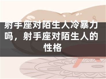 射手座对陌生人冷暴力吗，射手座对陌生人的性格