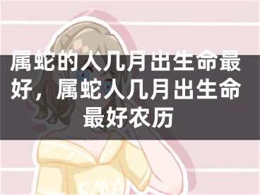 属蛇的人几月出生命最好，属蛇人几月出生命最好农历