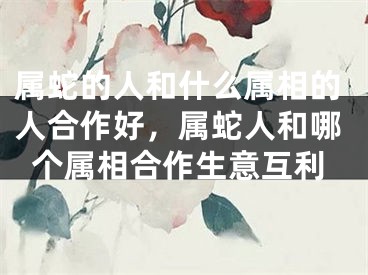 属蛇的人和什么属相的人合作好，属蛇人和哪个属相合作生意互利