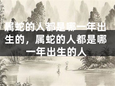 属蛇的人都是哪一年出生的，属蛇的人都是哪一年出生的人