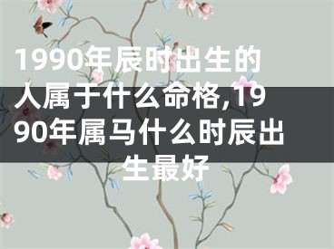 1990年辰时出生的人属于什么命格,1990年属马什么时辰出生最好