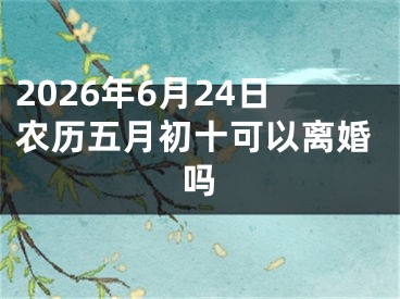 2026年6月24日农历五月初十可以离婚吗