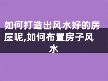 如何打造出风水好的房屋呢,如何布置房子风水