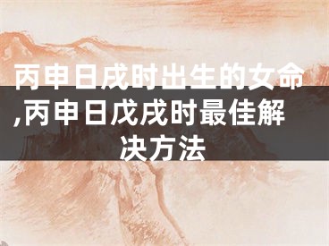 丙申日戌时出生的女命,丙申日戊戌时最佳解决方法