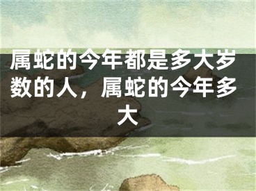 属蛇的今年都是多大岁数的人，属蛇的今年多大