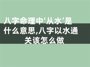 八字命理中‘从水’是什么意思,八字以水通关该怎么做
