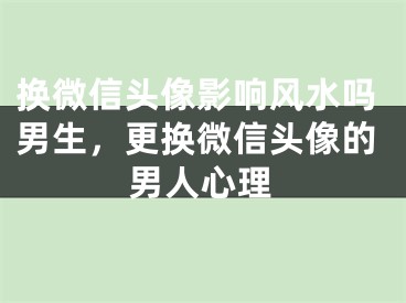 换微信头像影响风水吗男生,更换微信头像的男人心理