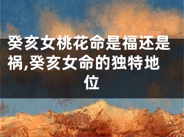 癸亥女桃花命是福还是祸,癸亥女命的独特地位