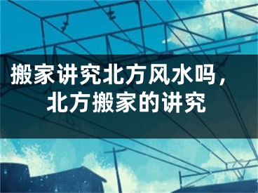 搬家讲究北方风水吗，北方搬家的讲究