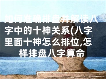 如何准确排盘并解读八字中的十神关系(八字里面十神怎么排位,怎样排盘八字算命