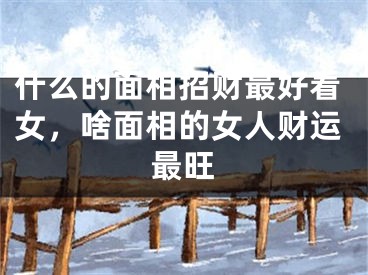 什么的面相招财最好看女,啥面相的女人财运最旺