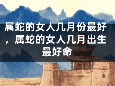 属蛇的女人几月份最好，属蛇的女人几月出生最好命