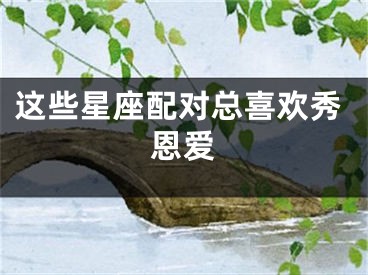 这些星座配对总喜欢秀恩爱