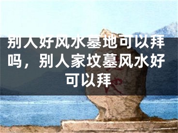 别人好风水墓地可以拜吗,别人家坟墓风水好可以拜