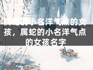 属蛇的小名洋气点的女孩,属蛇的小名洋气点的女孩名字