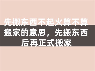 先搬东西不起火算不算搬家的意思，先搬东西后再正式搬家