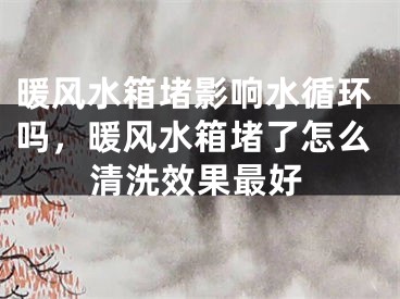 暖风水箱堵影响水循环吗，暖风水箱堵了怎么清洗效果最好