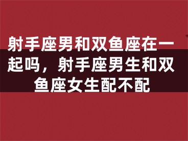 射手座男和双鱼座在一起吗，射手座男生和双鱼座女生配不配