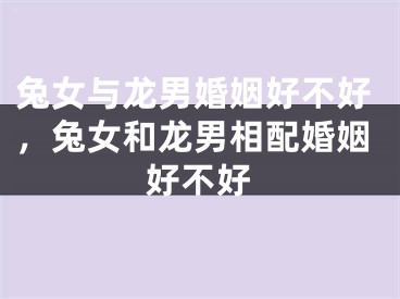 兔女与龙男婚姻好不好,兔女和龙男相配婚姻好不好