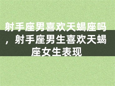 射手座男喜欢天蝎座吗，射手座男生喜欢天蝎座女生表现