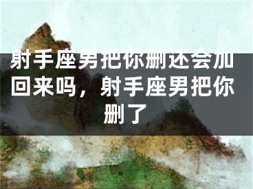 射手座男把你删还会加回来吗，射手座男把你删了