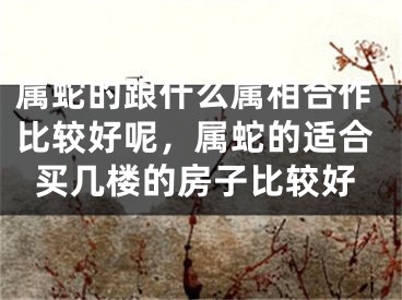 属蛇的跟什么属相合作比较好呢，属蛇的适合买几楼的房子比较好