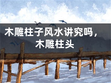 木雕柱子风水讲究吗，木雕柱头