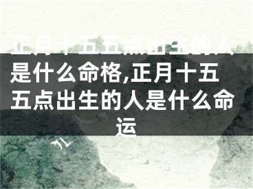 正月十五五点出生的人是什么命格,正月十五五点出生的人是什么命运