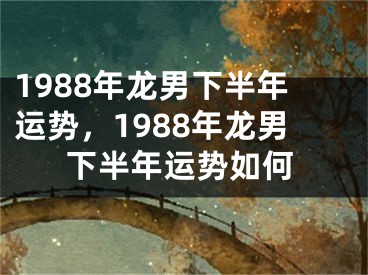 1988年龙男下半年运势，1988年龙男下半年运势如何