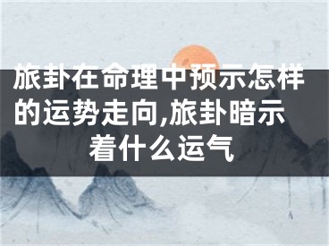 旅卦在命理中预示怎样的运势走向,旅卦暗示着什么运气
