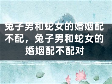 兔子男和蛇女的婚姻配不配，兔子男和蛇女的婚姻配不配对