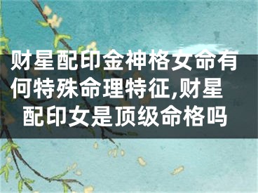 财星配印金神格女命有何特殊命理特征,财星配印女是顶级命格吗