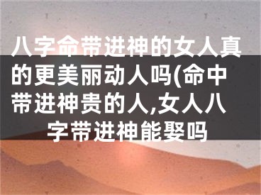 八字命带进神的女人真的更美丽动人吗(命中带进神贵的人,女人八字带进神能娶吗