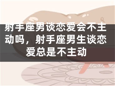 射手座男谈恋爱会不主动吗，射手座男生谈恋爱总是不主动