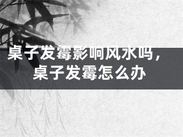 桌子发霉影响风水吗，桌子发霉怎么办
